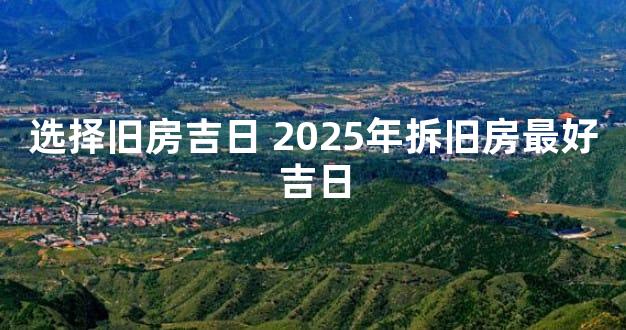 选择旧房吉日 2025年拆旧房最好吉日